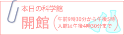 本日の科学館：開館（午前9時30分から午後5時 入館は午後4時30分まで）