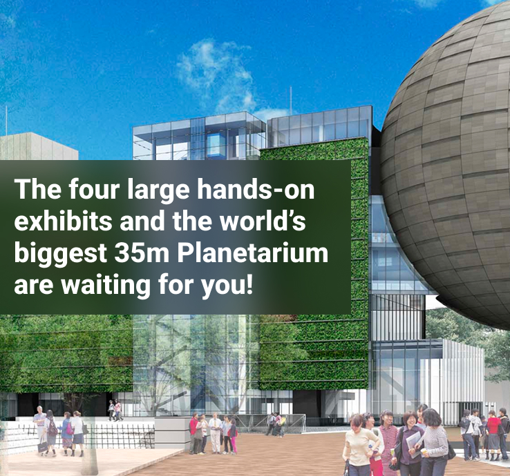 The four large hands-on exhibits and the world’s biggest 35m Planetarium are waiting for you!